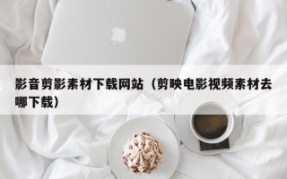 靖边影音剪影素材下载网站（剪映电影视频素材去哪下载）